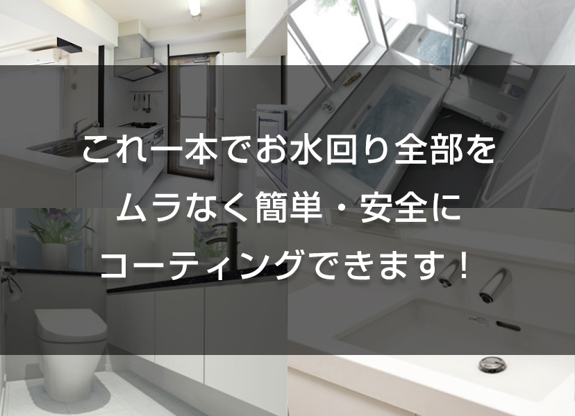 これ一本でお水回り全部をムラなく簡単・安全にコーティングできます！